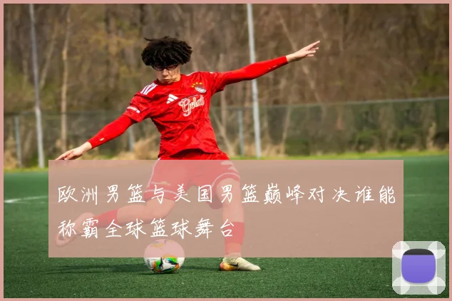 欧洲男篮与美国男篮巅峰对决谁能称霸全球篮球舞台