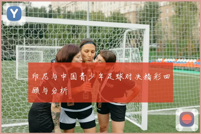 印尼与中国青少年足球对决精彩回顾与分析