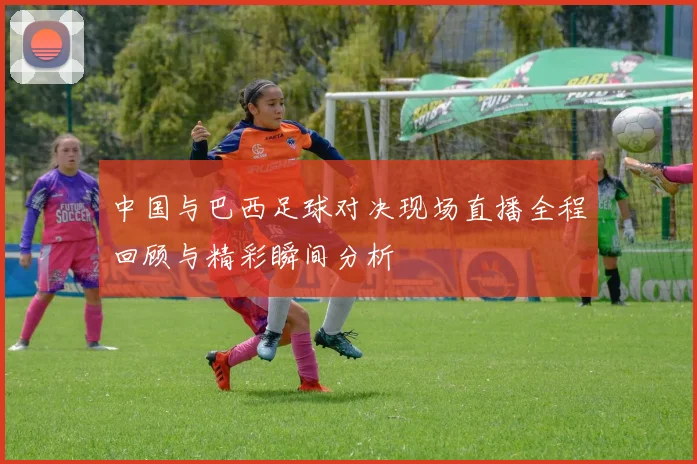 中国与巴西足球对决现场直播全程回顾与精彩瞬间分析