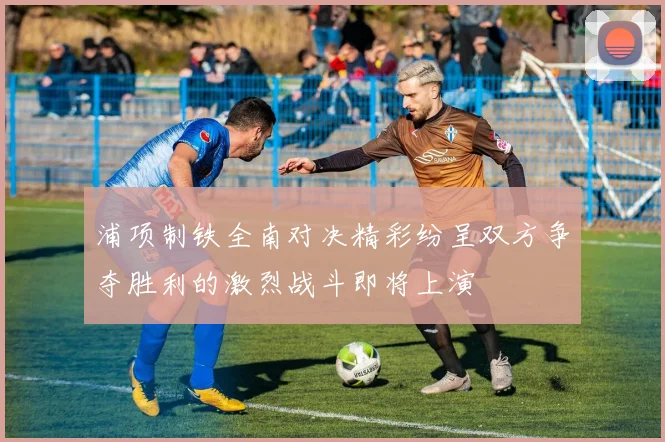 浦项制铁全南对决精彩纷呈双方争夺胜利的激烈战斗即将上演