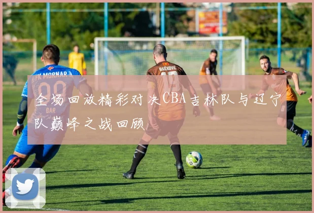 全场回放精彩对决CBA吉林队与辽宁队巅峰之战回顾