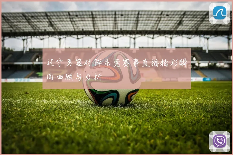 辽宁男篮对阵东莞赛事直播精彩瞬间回顾与分析