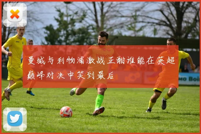曼城与利物浦激战正酣谁能在英超巅峰对决中笑到最后