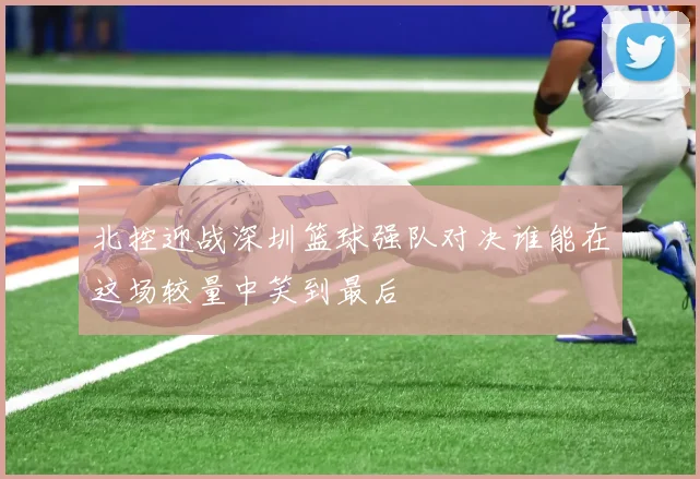 北控迎战深圳篮球强队对决谁能在这场较量中笑到最后