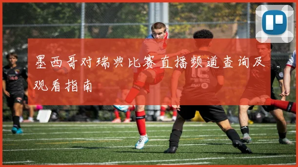 墨西哥对瑞典比赛直播频道查询及观看指南