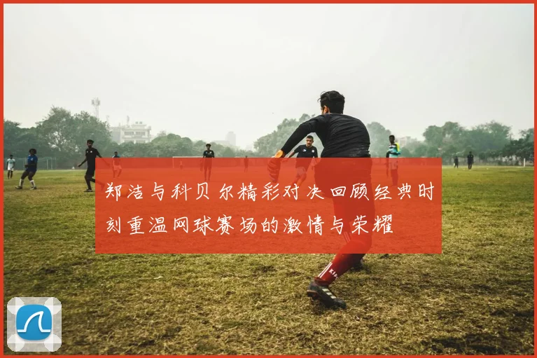 郑洁与科贝尔精彩对决回顾经典时刻重温网球赛场的激情与荣耀