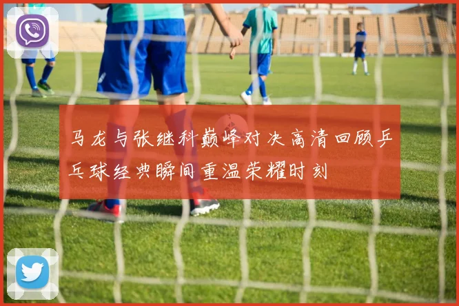 马龙与张继科巅峰对决高清回顾乒乓球经典瞬间重温荣耀时刻