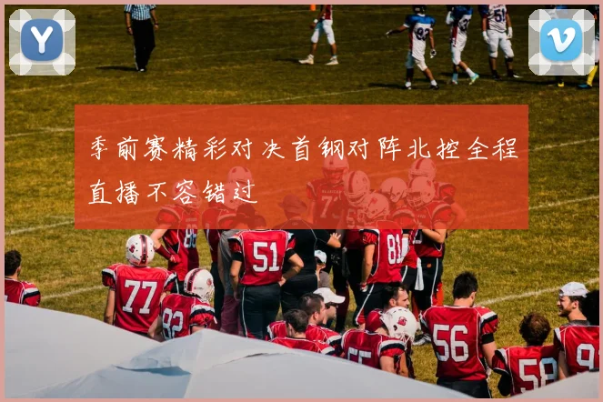 季前赛精彩对决首钢对阵北控全程直播不容错过