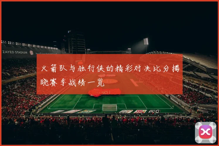 火箭队与独行侠的精彩对决比分揭晓赛季战绩一览