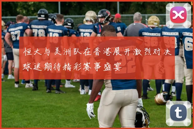 恒大与美洲队在香港展开激烈对决球迷期待精彩赛事盛宴