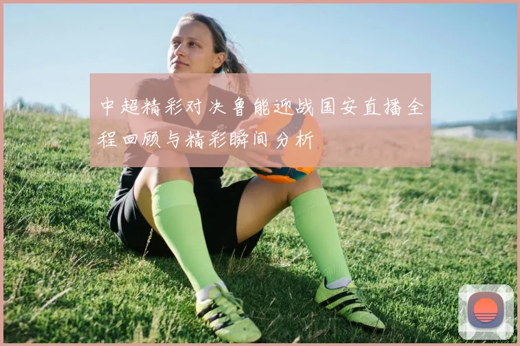 中超精彩对决鲁能迎战国安直播全程回顾与精彩瞬间分析