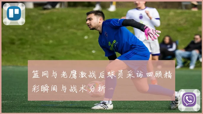 篮网与老鹰激战后球员采访回顾精彩瞬间与战术分析