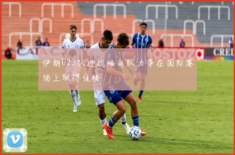 伊朗U23队迎战缅甸队力争在国际赛场上取得佳绩
