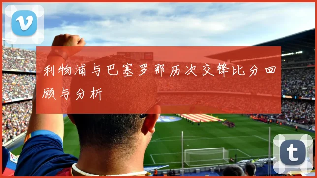 利物浦与巴塞罗那历次交锋比分回顾与分析