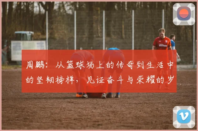 周鹏：从篮球场上的传奇到生活中的坚韧榜样，见证奋斗与荣耀的岁月