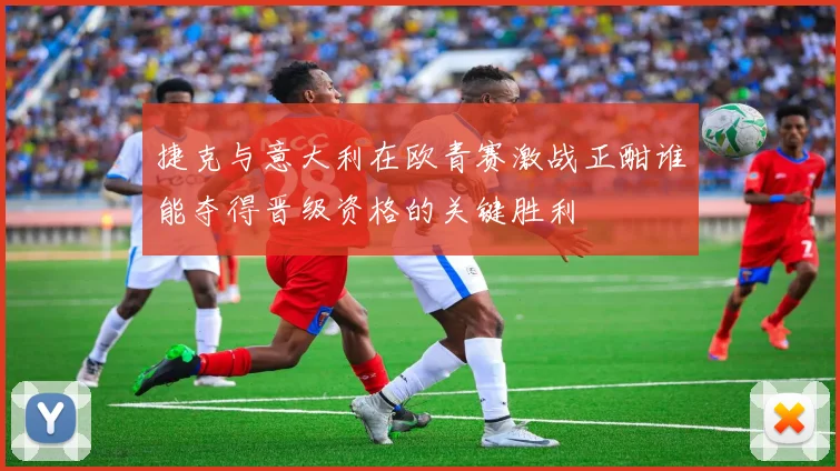 捷克与意大利在欧青赛激战正酣谁能夺得晋级资格的关键胜利