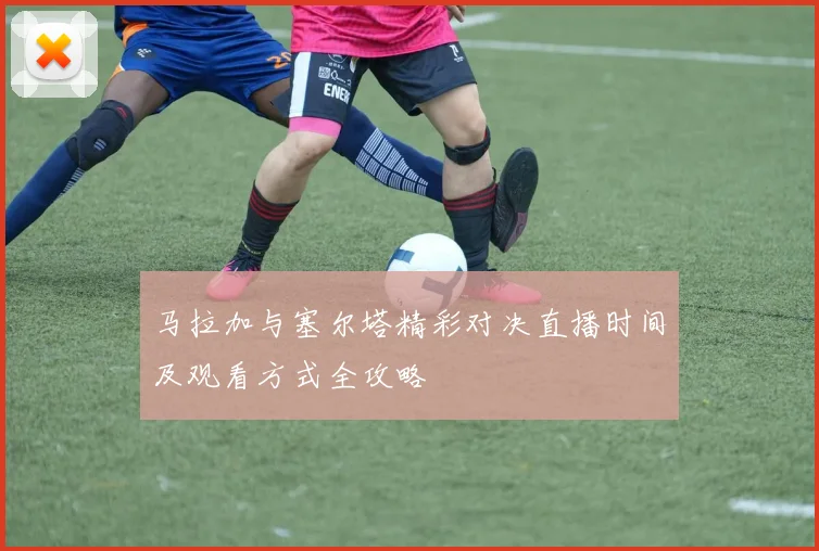 马拉加与塞尔塔精彩对决直播时间及观看方式全攻略