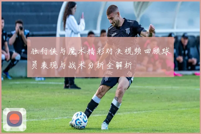 独行侠与魔术精彩对决视频回顾球员表现与战术分析全解析