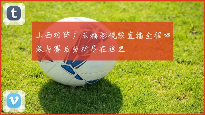 山西对阵广东精彩视频直播全程回放与赛后分析尽在这里